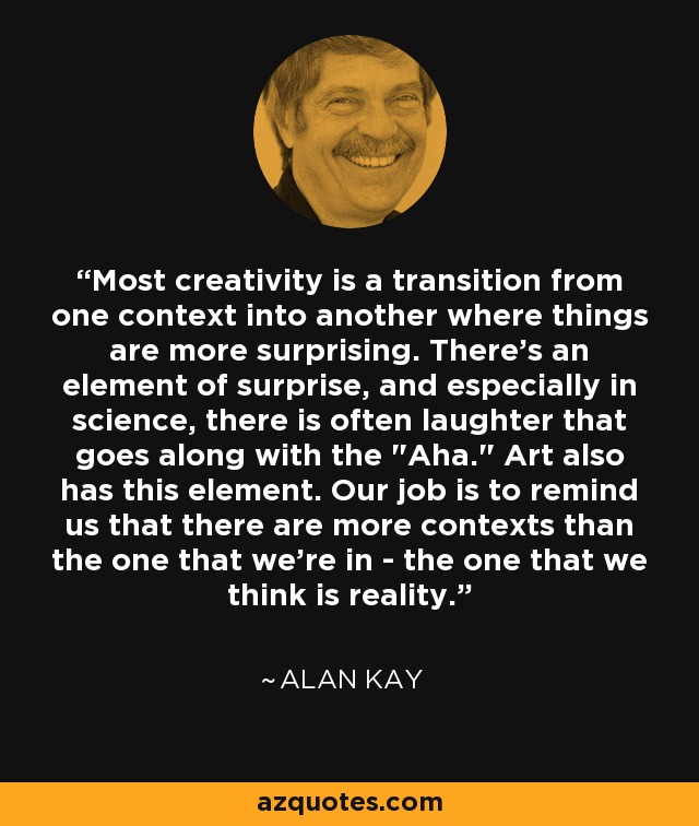 Most creativity is a transition from one context into another where things are more surprising. There’s an element of surprise, and especially in science, there is often laughter that goes along with the 