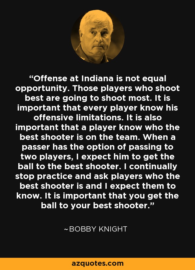 Offense at Indiana is not equal opportunity. Those players who shoot best are going to shoot most. It is important that every player know his offensive limitations. It is also important that a player know who the best shooter is on the team. When a passer has the option of passing to two players, I expect him to get the ball to the best shooter. I continually stop practice and ask players who the best shooter is and I expect them to know. It is important that you get the ball to your best shooter. - Bobby Knight