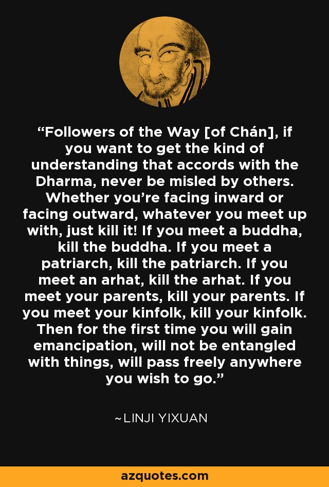 Followers of the Way [of Chán], if you want to get the kind of understanding that accords with the Dharma, never be misled by others. Whether you're facing inward or facing outward, whatever you meet up with, just kill it! If you meet a buddha, kill the buddha. If you meet a patriarch, kill the patriarch. If you meet an arhat, kill the arhat. If you meet your parents, kill your parents. If you meet your kinfolk, kill your kinfolk. Then for the first time you will gain emancipation, will not be entangled with things, will pass freely anywhere you wish to go. - Linji Yixuan