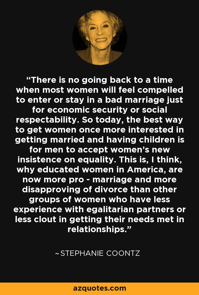 There is no going back to a time when most women will feel compelled to enter or stay in a bad marriage just for economic security or social respectability. So today, the best way to get women once more interested in getting married and having children is for men to accept women's new insistence on equality. This is, I think, why educated women in America, are now more pro - marriage and more disapproving of divorce than other groups of women who have less experience with egalitarian partners or less clout in getting their needs met in relationships. - Stephanie Coontz