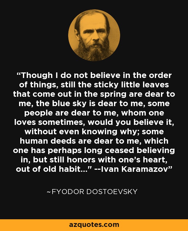 Though I do not believe in the order of things, still the sticky little leaves that come out in the spring are dear to me, the blue sky is dear to me, some people are dear to me, whom one loves sometimes, would you believe it, without even knowing why; some human deeds are dear to me, which one has perhaps long ceased believing in, but still honors with one's heart, out of old habit...