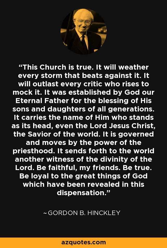 This Church is true. It will weather every storm that beats against it. It will outlast every critic who rises to mock it. It was established by God our Eternal Father for the blessing of His sons and daughters of all generations. It carries the name of Him who stands as its head, even the Lord Jesus Christ, the Savior of the world. It is governed and moves by the power of the priesthood. It sends forth to the world another witness of the divinity of the Lord. Be faithful, my friends. Be true. Be loyal to the great things of God which have been revealed in this dispensation. - Gordon B. Hinckley