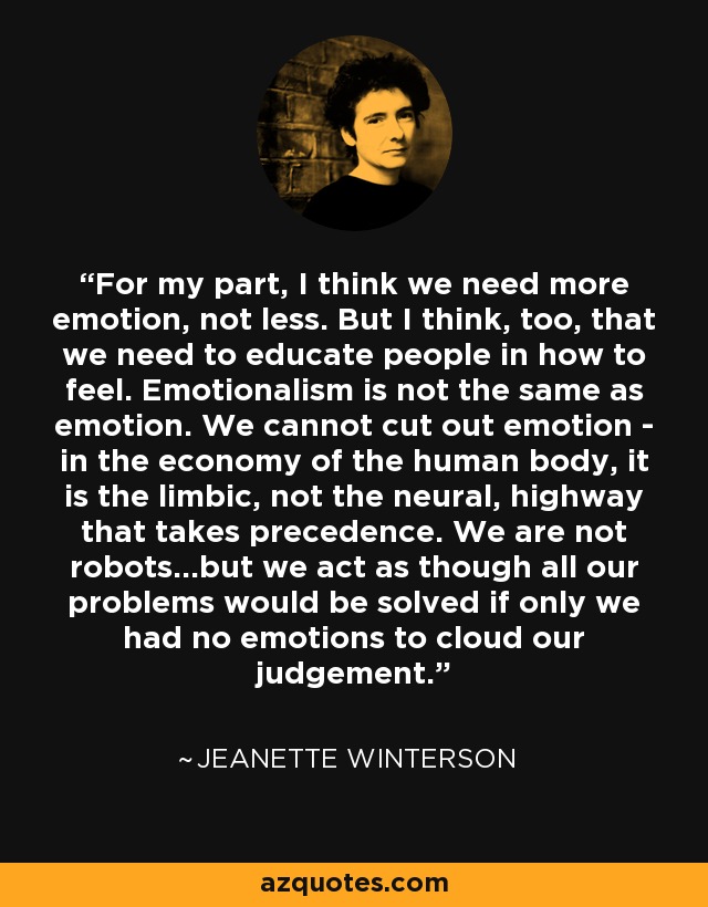 For my part, I think we need more emotion, not less. But I think, too, that we need to educate people in how to feel. Emotionalism is not the same as emotion. We cannot cut out emotion - in the economy of the human body, it is the limbic, not the neural, highway that takes precedence. We are not robots...but we act as though all our problems would be solved if only we had no emotions to cloud our judgement. - Jeanette Winterson