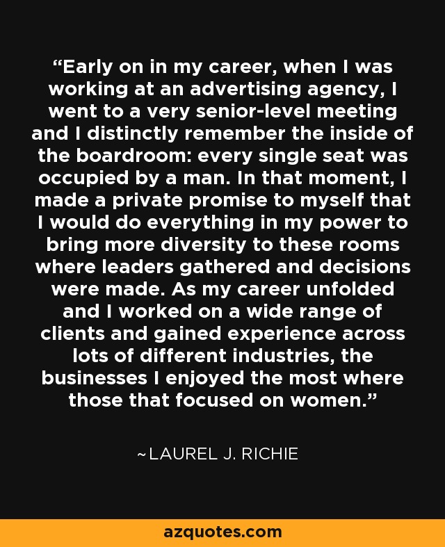 Early on in my career, when I was working at an advertising agency, I went to a very senior-level meeting and I distinctly remember the inside of the boardroom: every single seat was occupied by a man. In that moment, I made a private promise to myself that I would do everything in my power to bring more diversity to these rooms where leaders gathered and decisions were made. As my career unfolded and I worked on a wide range of clients and gained experience across lots of different industries, the businesses I enjoyed the most where those that focused on women. - Laurel J. Richie