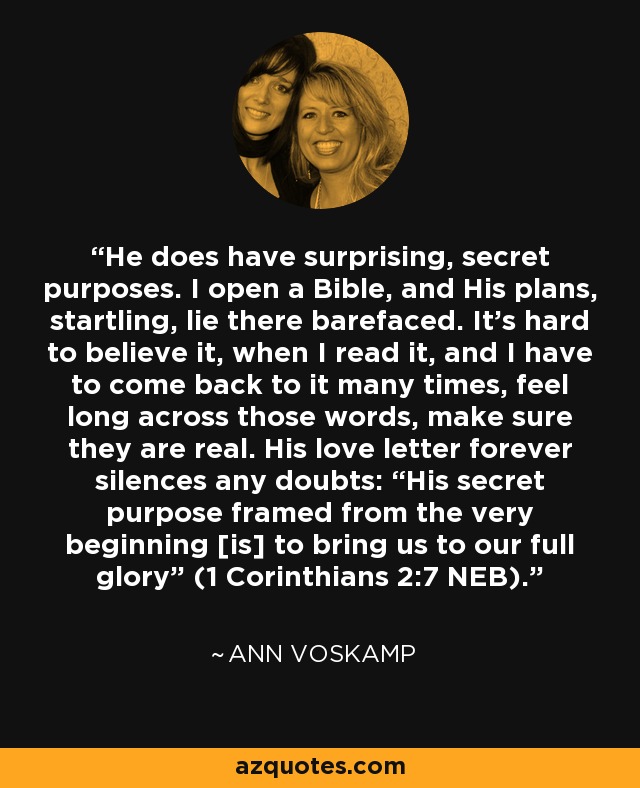 He does have surprising, secret purposes. I open a Bible, and His plans, startling, lie there barefaced. It’s hard to believe it, when I read it, and I have to come back to it many times, feel long across those words, make sure they are real. His love letter forever silences any doubts: “His secret purpose framed from the very beginning [is] to bring us to our full glory” (1 Corinthians 2:7 NEB). - Ann Voskamp