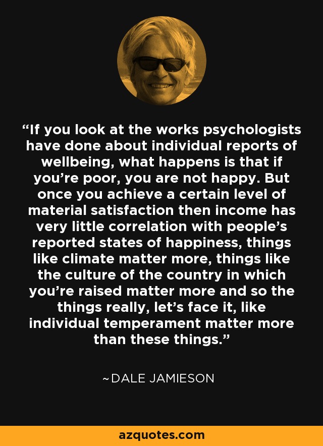 If you look at the works psychologists have done about individual reports of wellbeing, what happens is that if you're poor, you are not happy. But once you achieve a certain level of material satisfaction then income has very little correlation with people's reported states of happiness, things like climate matter more, things like the culture of the country in which you're raised matter more and so the things really, let's face it, like individual temperament matter more than these things. - Dale Jamieson