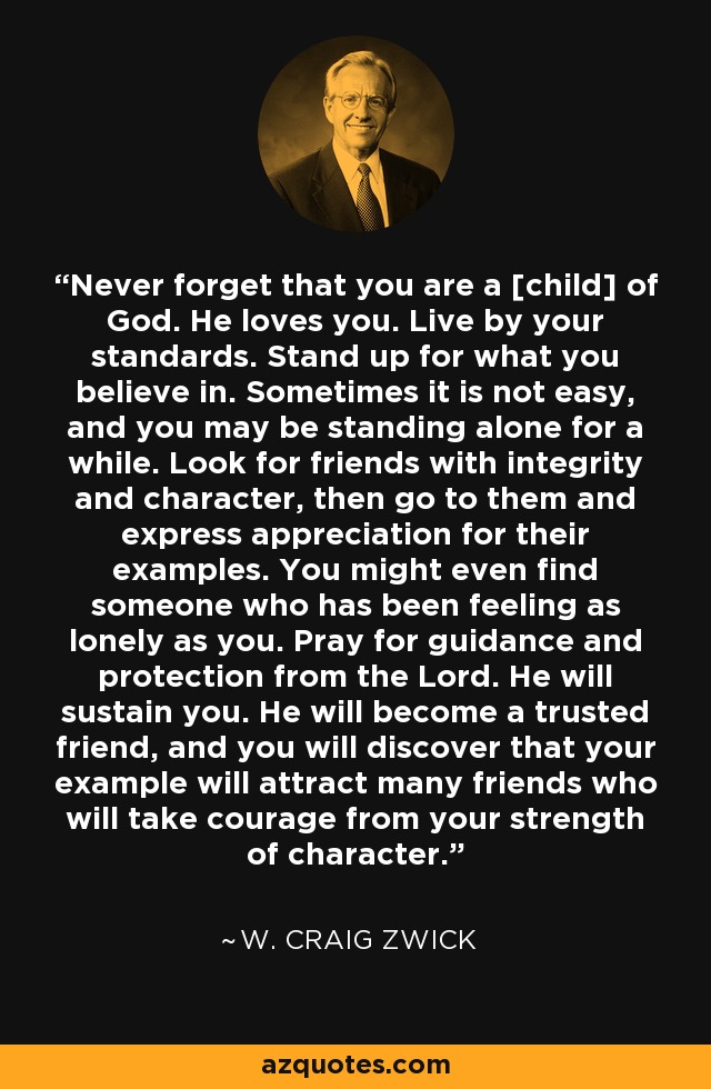 Never forget that you are a [child] of God. He loves you. Live by your standards. Stand up for what you believe in. Sometimes it is not easy, and you may be standing alone for a while. Look for friends with integrity and character, then go to them and express appreciation for their examples. You might even find someone who has been feeling as lonely as you. Pray for guidance and protection from the Lord. He will sustain you. He will become a trusted friend, and you will discover that your example will attract many friends who will take courage from your strength of character. - W. Craig Zwick