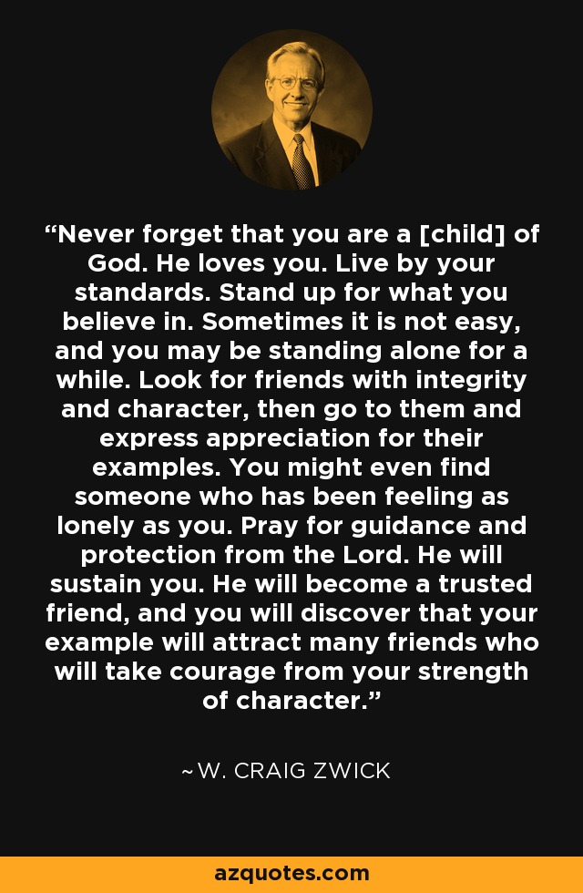 Never forget that you are a [child] of God. He loves you. Live by your standards. Stand up for what you believe in. Sometimes it is not easy, and you may be standing alone for a while. Look for friends with integrity and character, then go to them and express appreciation for their examples. You might even find someone who has been feeling as lonely as you. Pray for guidance and protection from the Lord. He will sustain you. He will become a trusted friend, and you will discover that your example will attract many friends who will take courage from your strength of character. - W. Craig Zwick