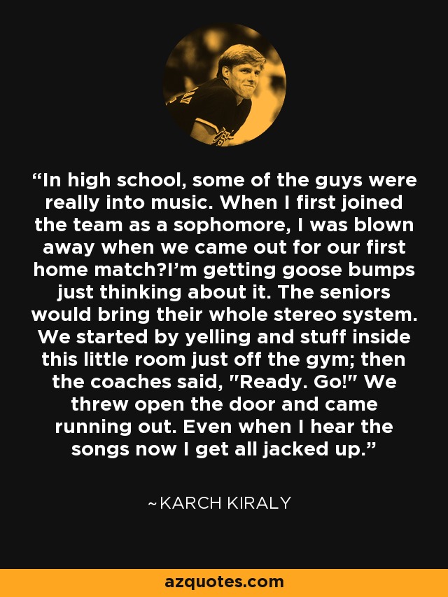 In high school, some of the guys were really into music. When I first joined the team as a sophomore, I was blown away when we came out for our first home matchI'm getting goose bumps just thinking about it. The seniors would bring their whole stereo system. We started by yelling and stuff inside this little room just off the gym; then the coaches said, 