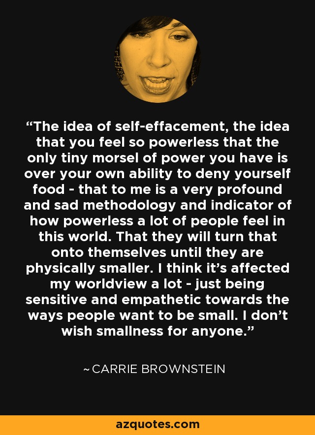 The idea of self-effacement, the idea that you feel so powerless that the only tiny morsel of power you have is over your own ability to deny yourself food - that to me is a very profound and sad methodology and indicator of how powerless a lot of people feel in this world. That they will turn that onto themselves until they are physically smaller. I think it's affected my worldview a lot - just being sensitive and empathetic towards the ways people want to be small. I don't wish smallness for anyone. - Carrie Brownstein
