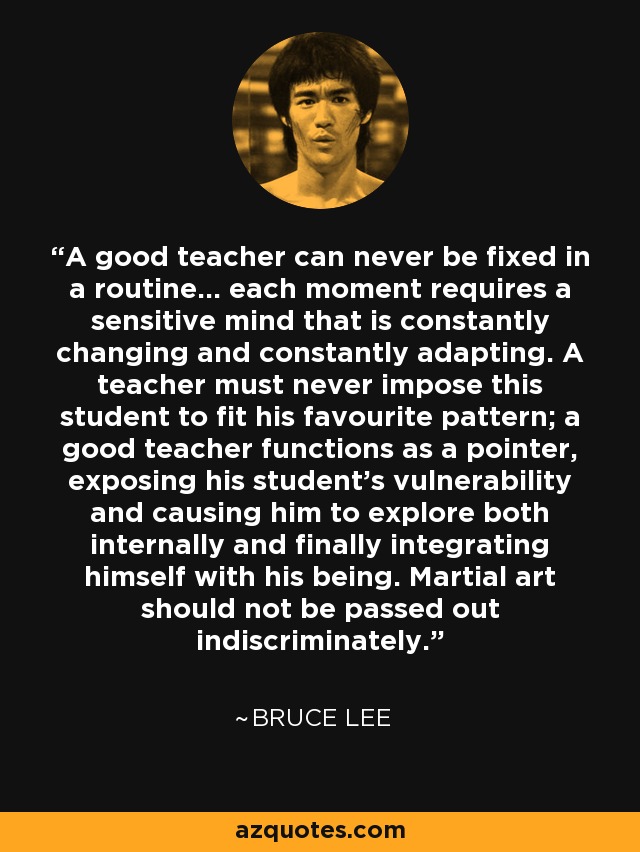 A good teacher can never be fixed in a routine... each moment requires a sensitive mind that is constantly changing and constantly adapting. A teacher must never impose this student to fit his favourite pattern; a good teacher functions as a pointer, exposing his student's vulnerability and causing him to explore both internally and finally integrating himself with his being. Martial art should not be passed out indiscriminately. - Bruce Lee
