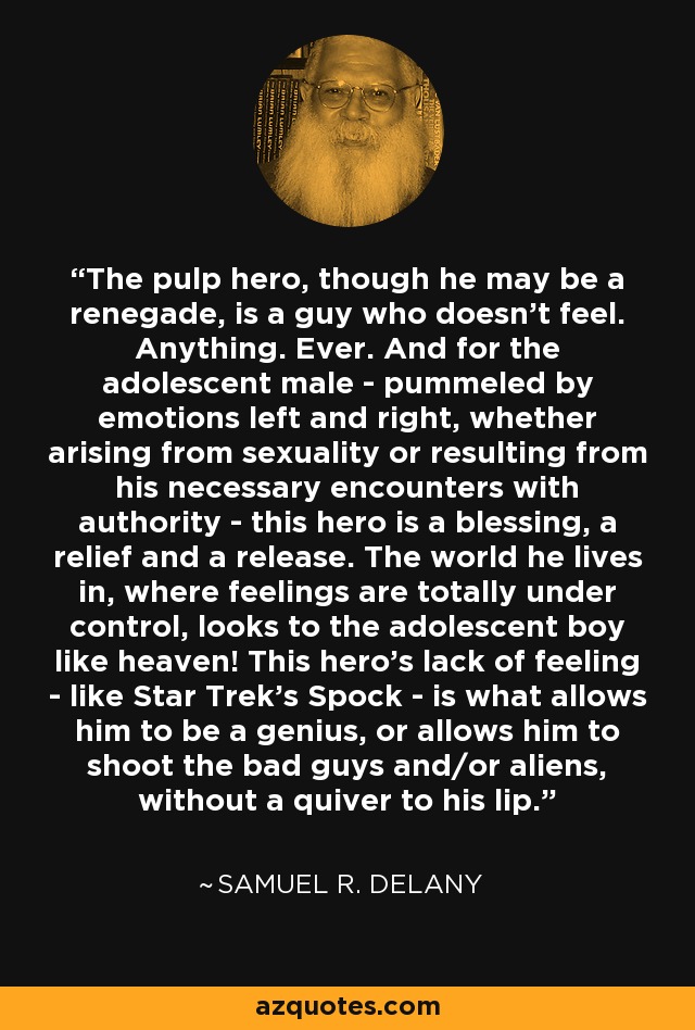 The pulp hero, though he may be a renegade, is a guy who doesn't feel. Anything. Ever. And for the adolescent male - pummeled by emotions left and right, whether arising from sexuality or resulting from his necessary encounters with authority - this hero is a blessing, a relief and a release. The world he lives in, where feelings are totally under control, looks to the adolescent boy like heaven! This hero's lack of feeling - like Star Trek's Spock - is what allows him to be a genius, or allows him to shoot the bad guys and/or aliens, without a quiver to his lip. - Samuel R. Delany