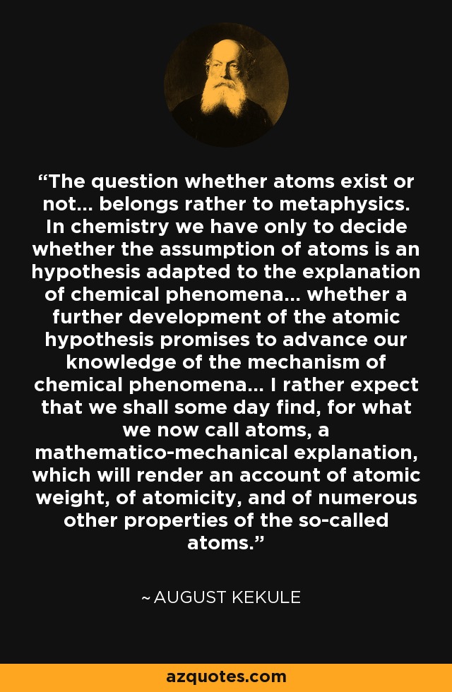 The question whether atoms exist or not... belongs rather to metaphysics. In chemistry we have only to decide whether the assumption of atoms is an hypothesis adapted to the explanation of chemical phenomena... whether a further development of the atomic hypothesis promises to advance our knowledge of the mechanism of chemical phenomena... I rather expect that we shall some day find, for what we now call atoms, a mathematico-mechanical explanation, which will render an account of atomic weight, of atomicity, and of numerous other properties of the so-called atoms. - August Kekule