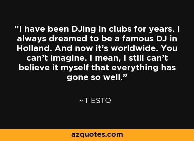 I have been DJing in clubs for years. I always dreamed to be a famous DJ in Holland. And now it's worldwide. You can't imagine. I mean, I still can't believe it myself that everything has gone so well. - Tiesto