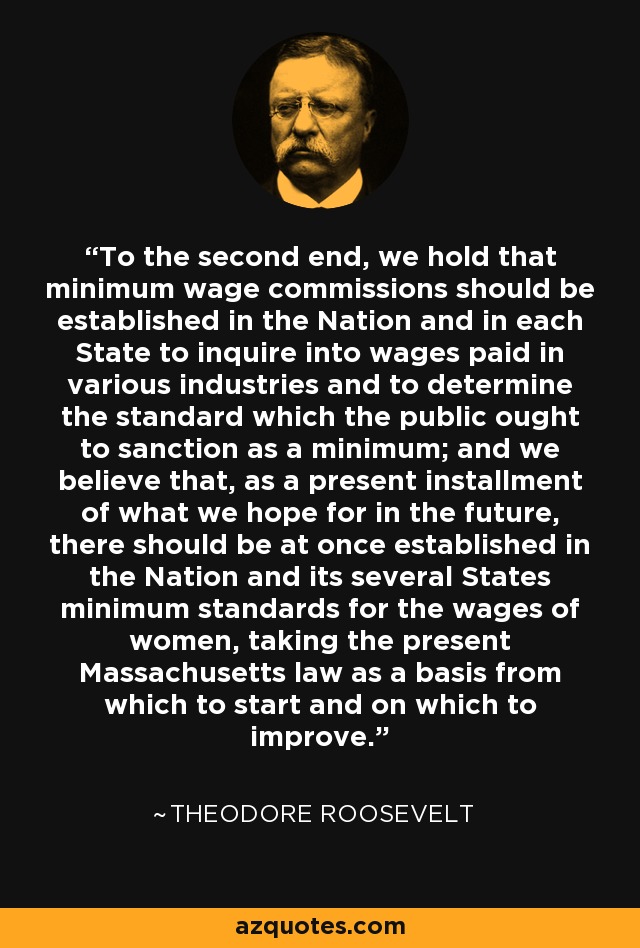 To the second end, we hold that minimum wage commissions should be established in the Nation and in each State to inquire into wages paid in various industries and to determine the standard which the public ought to sanction as a minimum; and we believe that, as a present installment of what we hope for in the future, there should be at once established in the Nation and its several States minimum standards for the wages of women, taking the present Massachusetts law as a basis from which to start and on which to improve. - Theodore Roosevelt