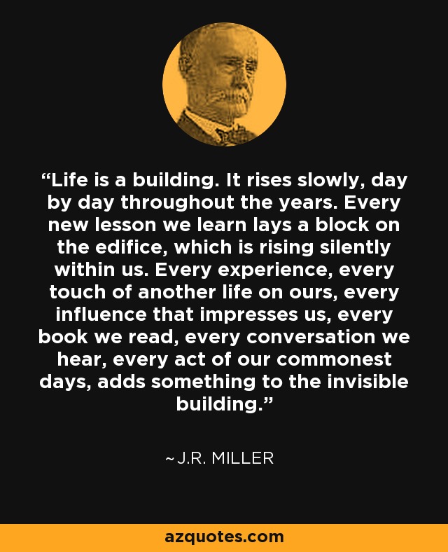 Life is a building. It rises slowly, day by day throughout the years. Every new lesson we learn lays a block on the edifice, which is rising silently within us. Every experience, every touch of another life on ours, every influence that impresses us, every book we read, every conversation we hear, every act of our commonest days, adds something to the invisible building. - J.R. Miller