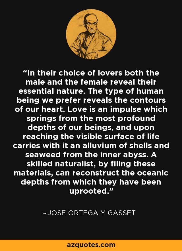 In their choice of lovers both the male and the female reveal their essential nature. The type of human being we prefer reveals the contours of our heart. Love is an impulse which springs from the most profound depths of our beings, and upon reaching the visible surface of life carries with it an alluvium of shells and seaweed from the inner abyss. A skilled naturalist, by filing these materials, can reconstruct the oceanic depths from which they have been uprooted. - Jose Ortega y Gasset