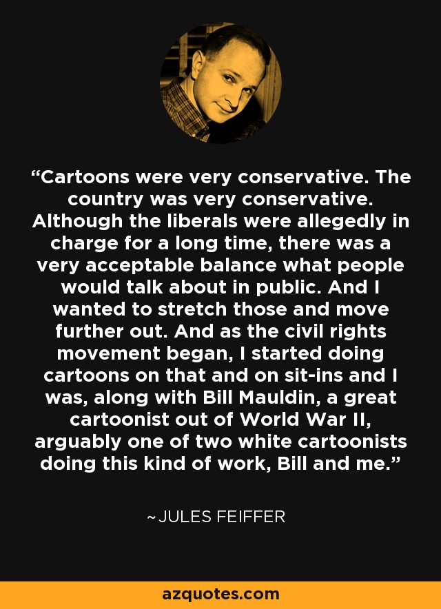 Cartoons were very conservative. The country was very conservative. Although the liberals were allegedly in charge for a long time, there was a very acceptable balance what people would talk about in public. And I wanted to stretch those and move further out. And as the civil rights movement began, I started doing cartoons on that and on sit-ins and I was, along with Bill Mauldin, a great cartoonist out of World War II, arguably one of two white cartoonists doing this kind of work, Bill and me. - Jules Feiffer