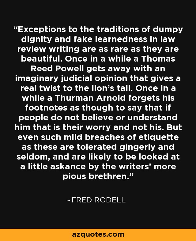 Exceptions to the traditions of dumpy dignity and fake learnedness in law review writing are as rare as they are beautiful. Once in a while a Thomas Reed Powell gets away with an imaginary judicial opinion that gives a real twist to the lion's tail. Once in a while a Thurman Arnold forgets his footnotes as though to say that if people do not believe or understand him that is their worry and not his. But even such mild breaches of etiquette as these are tolerated gingerly and seldom, and are likely to be looked at a little askance by the writers' more pious brethren. - Fred Rodell