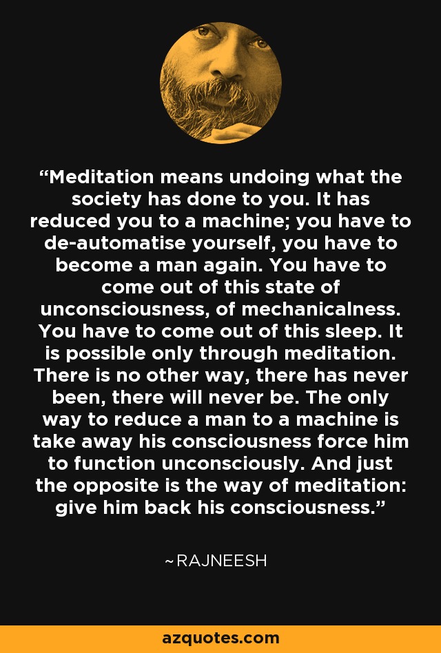 Meditation means undoing what the society has done to you. It has reduced you to a machine; you have to de-automatise yourself, you have to become a man again. You have to come out of this state of unconsciousness, of mechanicalness. You have to come out of this sleep. It is possible only through meditation. There is no other way, there has never been, there will never be. The only way to reduce a man to a machine is take away his consciousness force him to function unconsciously. And just the opposite is the way of meditation: give him back his consciousness. - Rajneesh