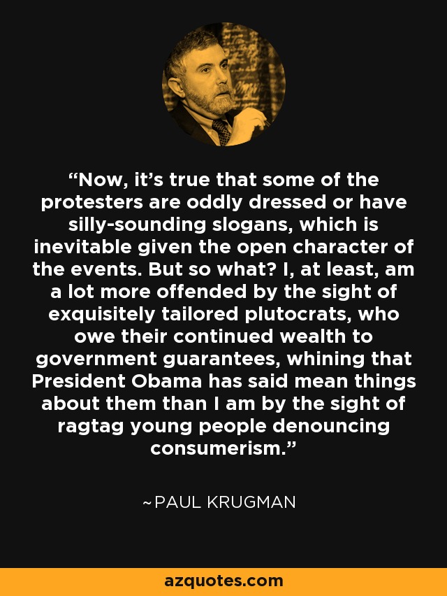 Now, it’s true that some of the protesters are oddly dressed or have silly-sounding slogans, which is inevitable given the open character of the events. But so what? I, at least, am a lot more offended by the sight of exquisitely tailored plutocrats, who owe their continued wealth to government guarantees, whining that President Obama has said mean things about them than I am by the sight of ragtag young people denouncing consumerism. - Paul Krugman