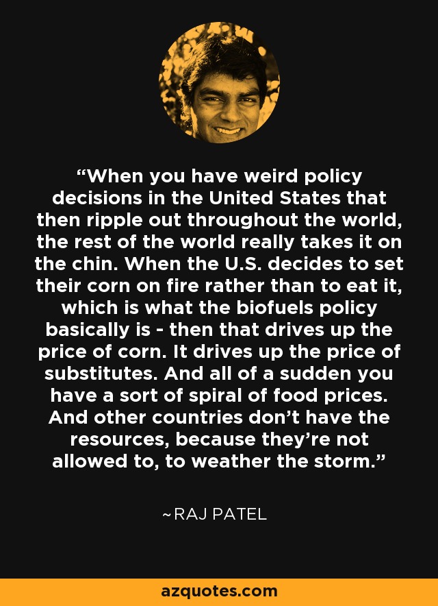 When you have weird policy decisions in the United States that then ripple out throughout the world, the rest of the world really takes it on the chin. When the U.S. decides to set their corn on fire rather than to eat it, which is what the biofuels policy basically is - then that drives up the price of corn. It drives up the price of substitutes. And all of a sudden you have a sort of spiral of food prices. And other countries don't have the resources, because they're not allowed to, to weather the storm. - Raj Patel