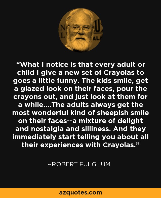 What I notice is that every adult or child I give a new set of Crayolas to goes a little funny. The kids smile, get a glazed look on their faces, pour the crayons out, and just look at them for a while....The adults always get the most wonderful kind of sheepish smile on their faces--a mixture of delight and nostalgia and silliness. And they immediately start telling you about all their experiences with Crayolas. - Robert Fulghum