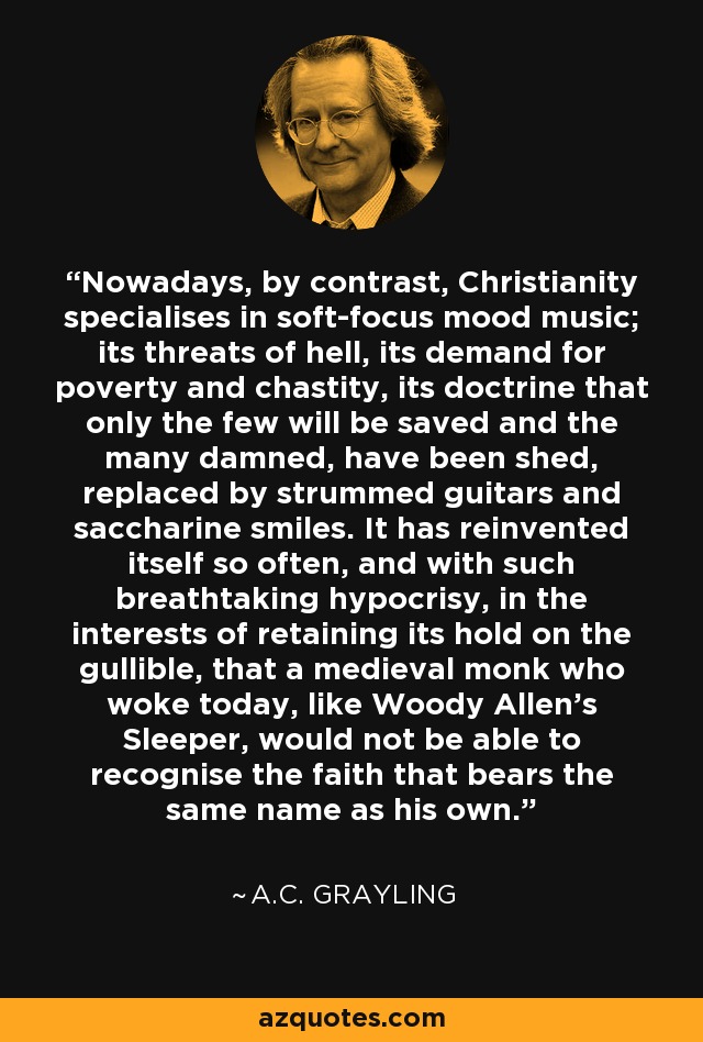 Nowadays, by contrast, Christianity specialises in soft-focus mood music; its threats of hell, its demand for poverty and chastity, its doctrine that only the few will be saved and the many damned, have been shed, replaced by strummed guitars and saccharine smiles. It has reinvented itself so often, and with such breathtaking hypocrisy, in the interests of retaining its hold on the gullible, that a medieval monk who woke today, like Woody Allen's Sleeper, would not be able to recognise the faith that bears the same name as his own. - A.C. Grayling