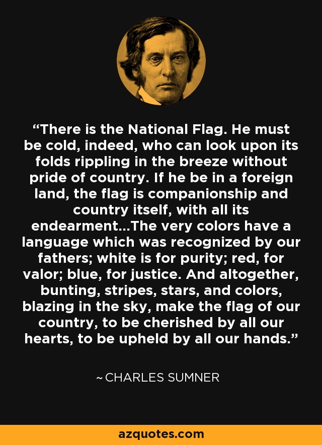 There is the National Flag. He must be cold, indeed, who can look upon its folds rippling in the breeze without pride of country. If he be in a foreign land, the flag is companionship and country itself, with all its endearment...The very colors have a language which was recognized by our fathers; white is for purity; red, for valor; blue, for justice. And altogether, bunting, stripes, stars, and colors, blazing in the sky, make the flag of our country, to be cherished by all our hearts, to be upheld by all our hands. - Charles Sumner