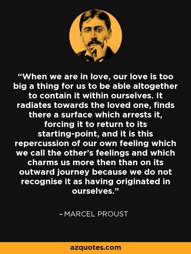 When we are in love, our love is too big a thing for us to be able altogether to contain it within ourselves. It radiates towards the loved one, finds there a surface which arrests it, forcing it to return to its starting-point, and it is this repercussion of our own feeling which we call the other's feelings and which charms us more then than on its outward journey because we do not recognise it as having originated in ourselves. - Marcel Proust