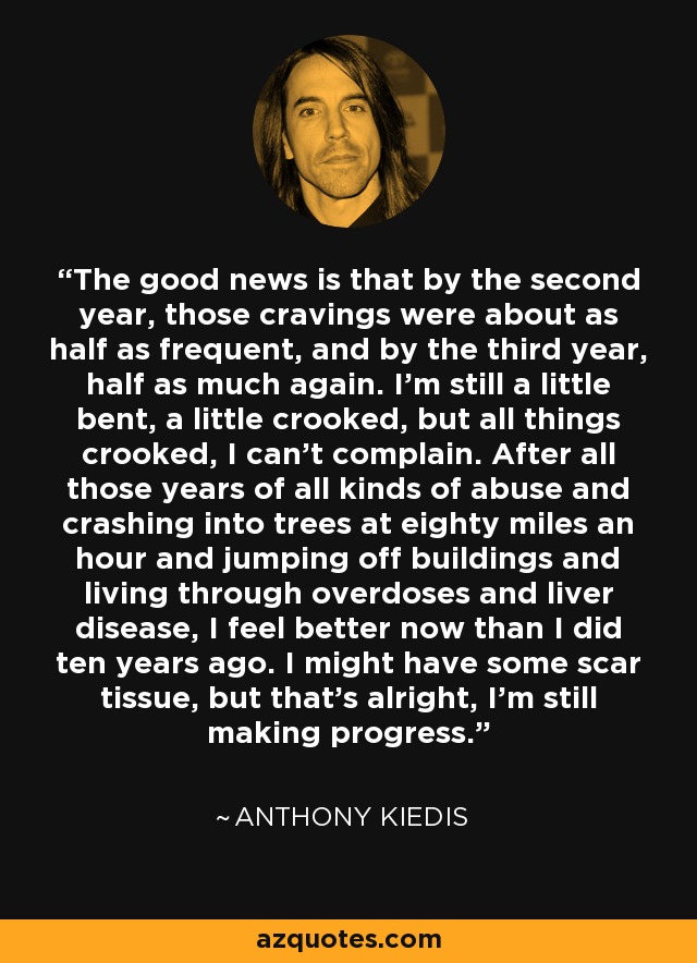 The good news is that by the second year, those cravings were about as half as frequent, and by the third year, half as much again. I'm still a little bent, a little crooked, but all things crooked, I can't complain. After all those years of all kinds of abuse and crashing into trees at eighty miles an hour and jumping off buildings and living through overdoses and liver disease, I feel better now than I did ten years ago. I might have some scar tissue, but that's alright, I'm still making progress. - Anthony Kiedis