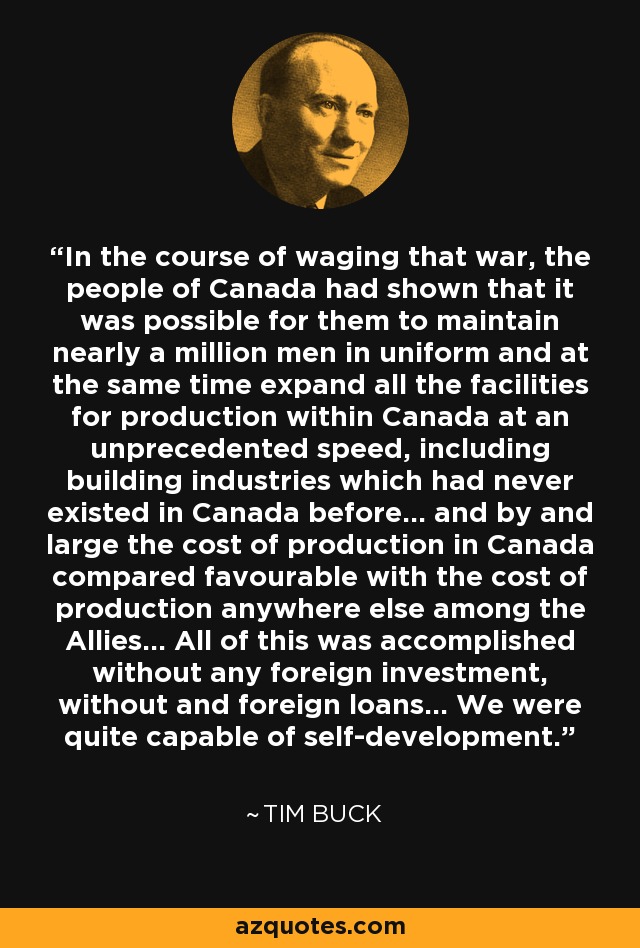 In the course of waging that war, the people of Canada had shown that it was possible for them to maintain nearly a million men in uniform and at the same time expand all the facilities for production within Canada at an unprecedented speed, including building industries which had never existed in Canada before... and by and large the cost of production in Canada compared favourable with the cost of production anywhere else among the Allies... All of this was accomplished without any foreign investment, without and foreign loans... We were quite capable of self-development. - Tim Buck