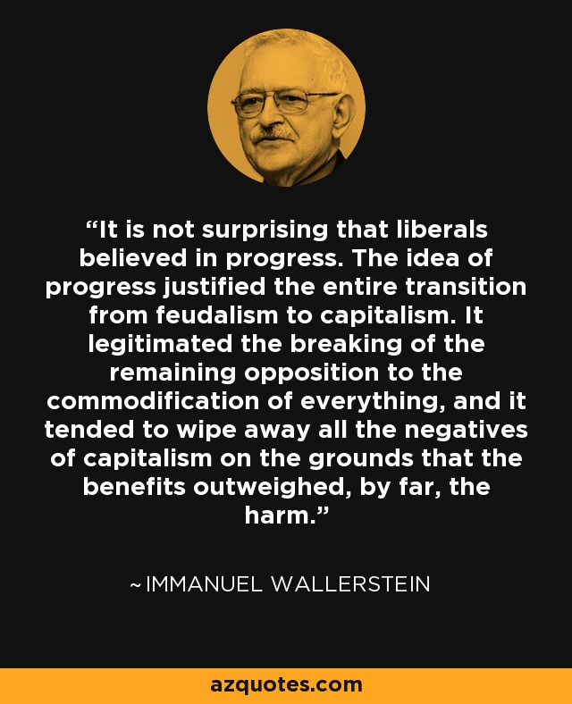 It is not surprising that liberals believed in progress. The idea of progress justified the entire transition from feudalism to capitalism. It legitimated the breaking of the remaining opposition to the commodification of everything, and it tended to wipe away all the negatives of capitalism on the grounds that the benefits outweighed, by far, the harm. - Immanuel Wallerstein