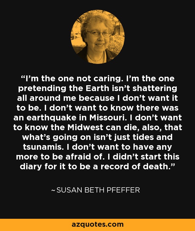 I'm the one not caring. I'm the one pretending the Earth isn't shattering all around me because I don't want it to be. I don't want to know there was an earthquake in Missouri. I don't want to know the Midwest can die, also, that what's going on isn't just tides and tsunamis. I don't want to have any more to be afraid of. I didn't start this diary for it to be a record of death. - Susan Beth Pfeffer