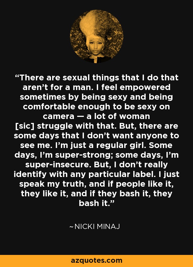 There are sexual things that I do that aren’t for a man. I feel empowered sometimes by being sexy and being comfortable enough to be sexy on camera — a lot of woman [sic] struggle with that. But, there are some days that I don’t want anyone to see me. I’m just a regular girl. Some days, I’m super-strong; some days, I’m super-insecure. But, I don’t really identify with any particular label. I just speak my truth, and if people like it, they like it, and if they bash it, they bash it. - Nicki Minaj