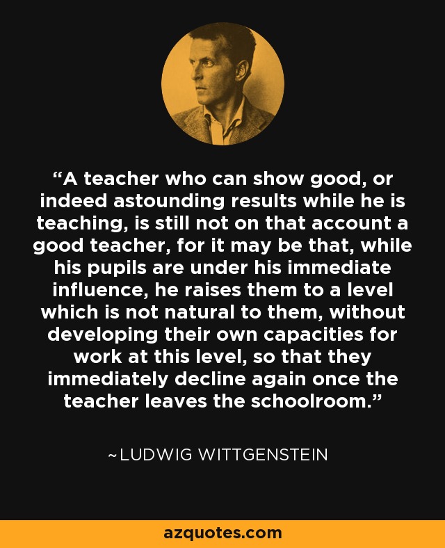 A teacher who can show good, or indeed astounding results while he is teaching, is still not on that account a good teacher, for it may be that, while his pupils are under his immediate influence, he raises them to a level which is not natural to them, without developing their own capacities for work at this level, so that they immediately decline again once the teacher leaves the schoolroom. - Ludwig Wittgenstein