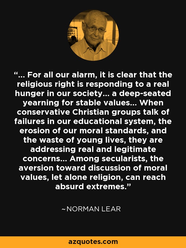 ... For all our alarm, it is clear that the religious right is responding to a real hunger in our society... a deep-seated yearning for stable values... When conservative Christian groups talk of failures in our educational system, the erosion of our moral standards, and the waste of young lives, they are addressing real and legitimate concerns... Among secularists, the aversion toward discussion of moral values, let alone religion, can reach absurd extremes. - Norman Lear