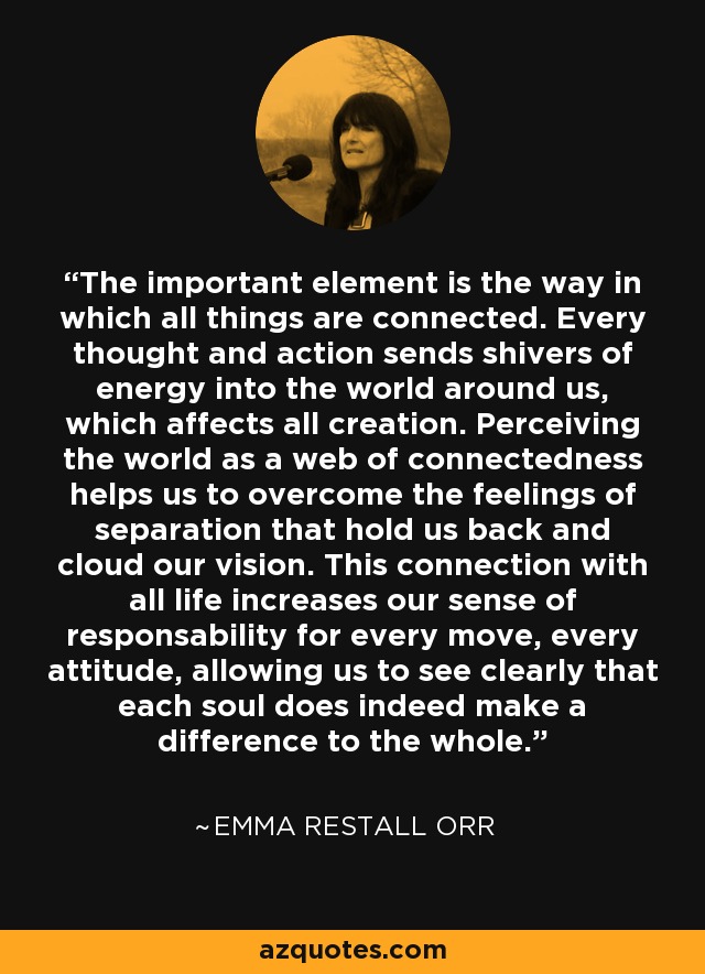 The important element is the way in which all things are connected. Every thought and action sends shivers of energy into the world around us, which affects all creation. Perceiving the world as a web of connectedness helps us to overcome the feelings of separation that hold us back and cloud our vision. This connection with all life increases our sense of responsability for every move, every attitude, allowing us to see clearly that each soul does indeed make a difference to the whole. - Emma Restall Orr