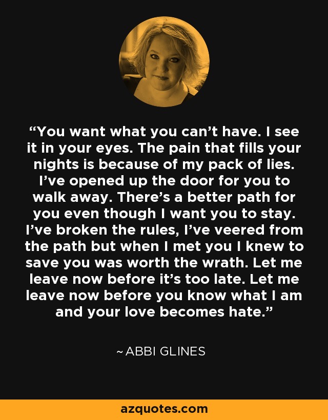 You want what you can’t have. I see it in your eyes. The pain that fills your nights is because of my pack of lies. I’ve opened up the door for you to walk away. There’s a better path for you even though I want you to stay. I’ve broken the rules, I’ve veered from the path but when I met you I knew to save you was worth the wrath. Let me leave now before it’s too late. Let me leave now before you know what I am and your love becomes hate. - Abbi Glines