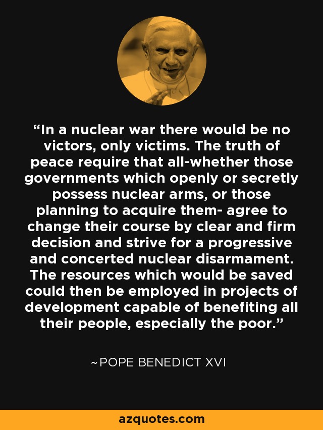 In a nuclear war there would be no victors, only victims. The truth of peace require that all-whether those governments which openly or secretly possess nuclear arms, or those planning to acquire them- agree to change their course by clear and firm decision and strive for a progressive and concerted nuclear disarmament. The resources which would be saved could then be employed in projects of development capable of benefiting all their people, especially the poor. - Pope Benedict XVI