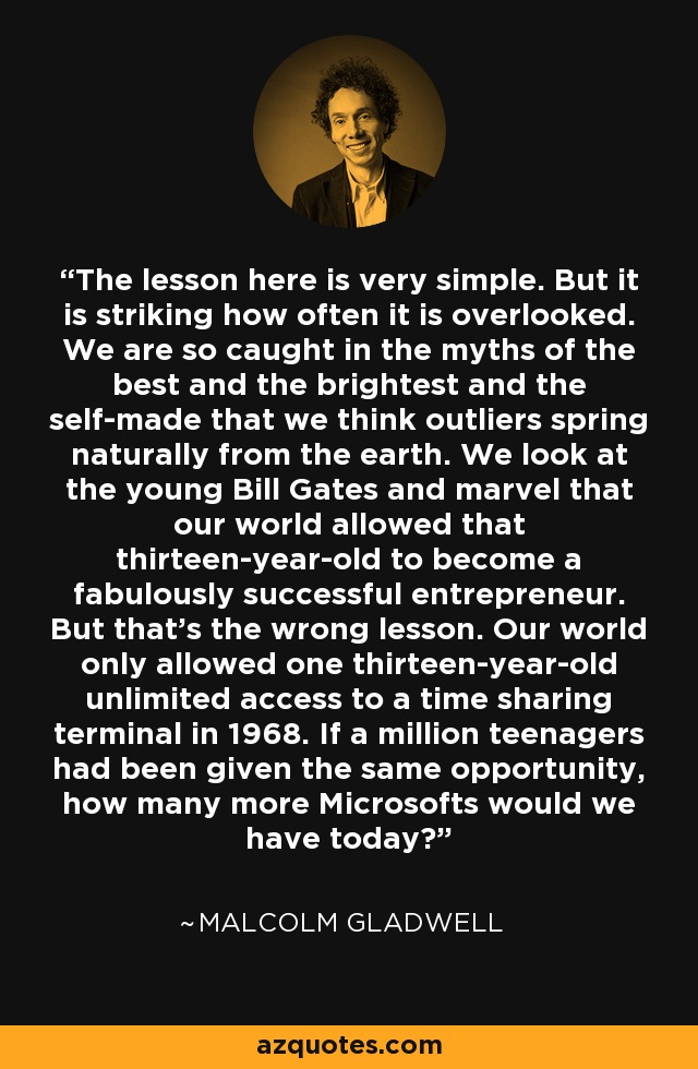The lesson here is very simple. But it is striking how often it is overlooked. We are so caught in the myths of the best and the brightest and the self-made that we think outliers spring naturally from the earth. We look at the young Bill Gates and marvel that our world allowed that thirteen-year-old to become a fabulously successful entrepreneur. But that's the wrong lesson. Our world only allowed one thirteen-year-old unlimited access to a time sharing terminal in 1968. If a million teenagers had been given the same opportunity, how many more Microsofts would we have today? - Malcolm Gladwell