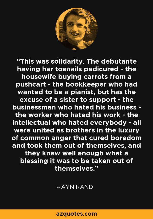 This was solidarity. The debutante having her toenails pedicured - the housewife buying carrots from a pushcart - the bookkeeper who had wanted to be a pianist, but has the excuse of a sister to support - the businessman who hated his business - the worker who hated his work - the intellectual who hated everybody - all were united as brothers in the luxury of common anger that cured boredom and took them out of themselves, and they knew well enough what a blessing it was to be taken out of themselves. - Ayn Rand