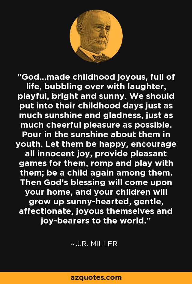 God...made childhood joyous, full of life, bubbling over with laughter, playful, bright and sunny. We should put into their childhood days just as much sunshine and gladness, just as much cheerful pleasure as possible. Pour in the sunshine about them in youth. Let them be happy, encourage all innocent joy, provide pleasant games for them, romp and play with them; be a child again among them. Then God's blessing will come upon your home, and your children will grow up sunny-hearted, gentle, affectionate, joyous themselves and joy-bearers to the world. - J.R. Miller