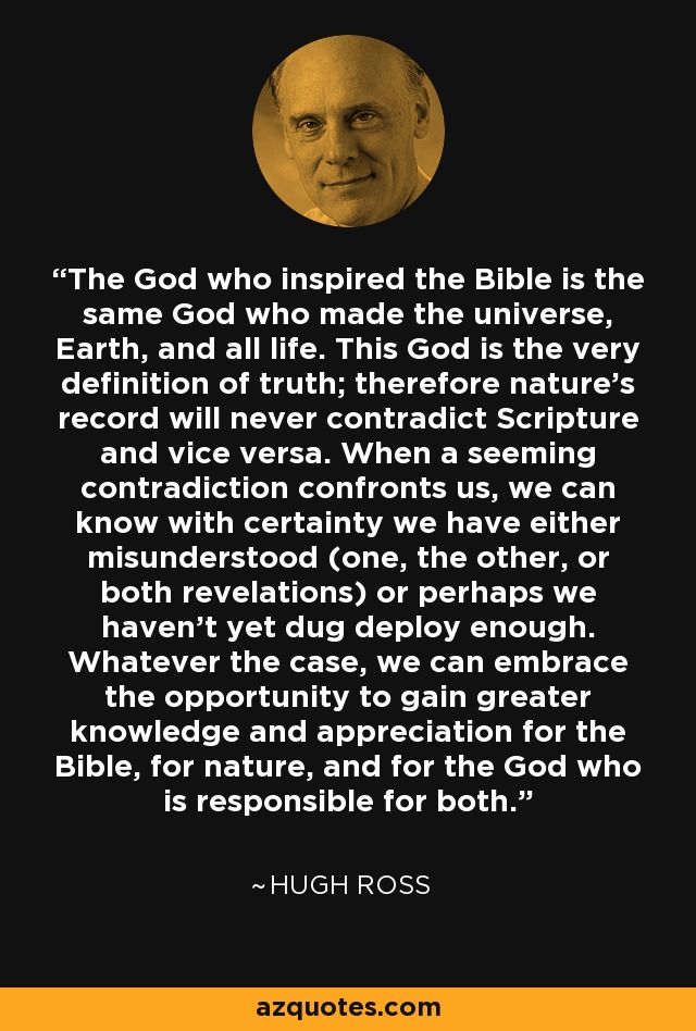 The God who inspired the Bible is the same God who made the universe, Earth, and all life. This God is the very definition of truth; therefore nature's record will never contradict Scripture and vice versa. When a seeming contradiction confronts us, we can know with certainty we have either misunderstood (one, the other, or both revelations) or perhaps we haven't yet dug deploy enough. Whatever the case, we can embrace the opportunity to gain greater knowledge and appreciation for the Bible, for nature, and for the God who is responsible for both. - Hugh Ross