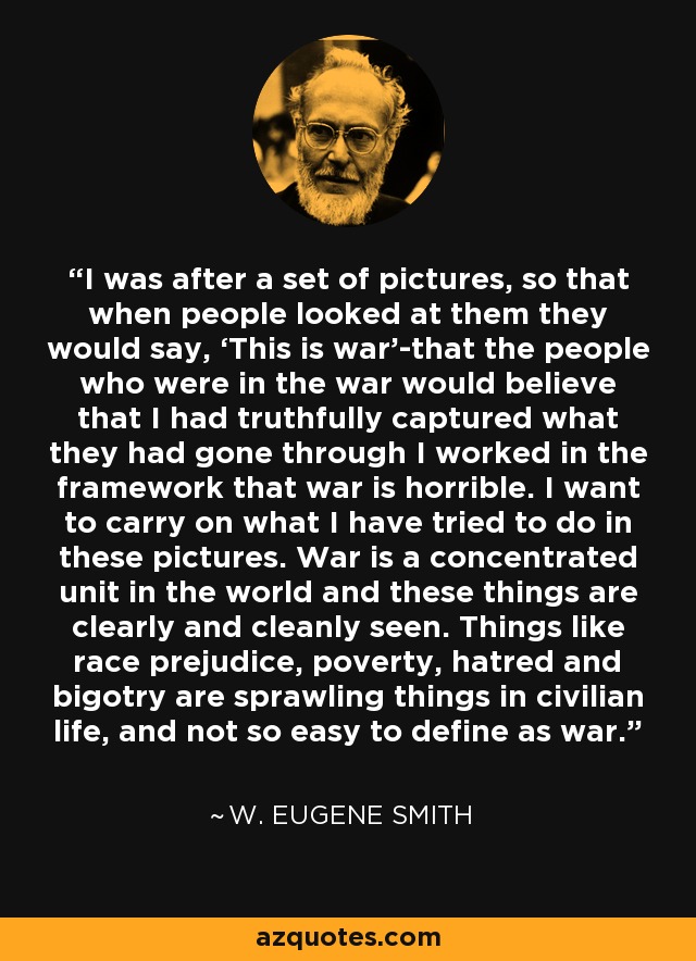 I was after a set of pictures, so that when people looked at them they would say, ‘This is war’-that the people who were in the war would believe that I had truthfully captured what they had gone through I worked in the framework that war is horrible. I want to carry on what I have tried to do in these pictures. War is a concentrated unit in the world and these things are clearly and cleanly seen. Things like race prejudice, poverty, hatred and bigotry are sprawling things in civilian life, and not so easy to define as war. - W. Eugene Smith