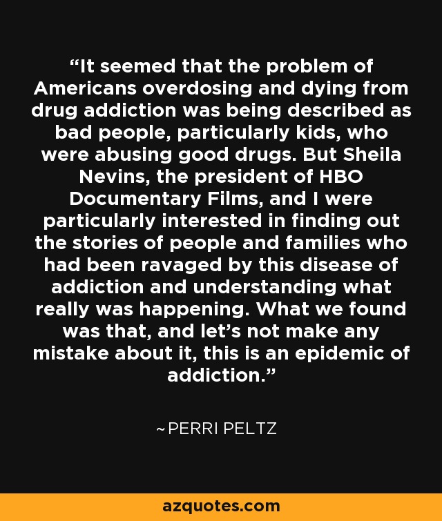 It seemed that the problem of Americans overdosing and dying from drug addiction was being described as bad people, particularly kids, who were abusing good drugs. But Sheila Nevins, the president of HBO Documentary Films, and I were particularly interested in finding out the stories of people and families who had been ravaged by this disease of addiction and understanding what really was happening. What we found was that, and let's not make any mistake about it, this is an epidemic of addiction. - Perri Peltz