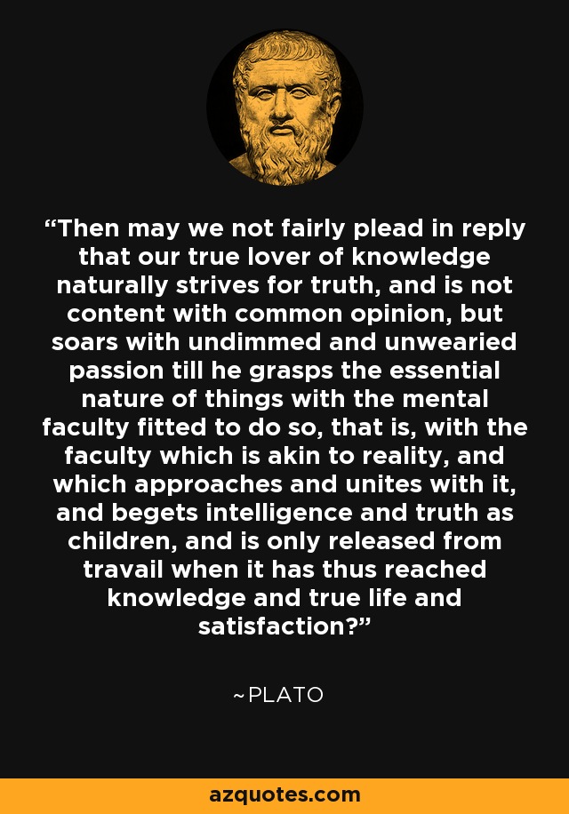 Then may we not fairly plead in reply that our true lover of knowledge naturally strives for truth, and is not content with common opinion, but soars with undimmed and unwearied passion till he grasps the essential nature of things with the mental faculty fitted to do so, that is, with the faculty which is akin to reality, and which approaches and unites with it, and begets intelligence and truth as children, and is only released from travail when it has thus reached knowledge and true life and satisfaction? - Plato