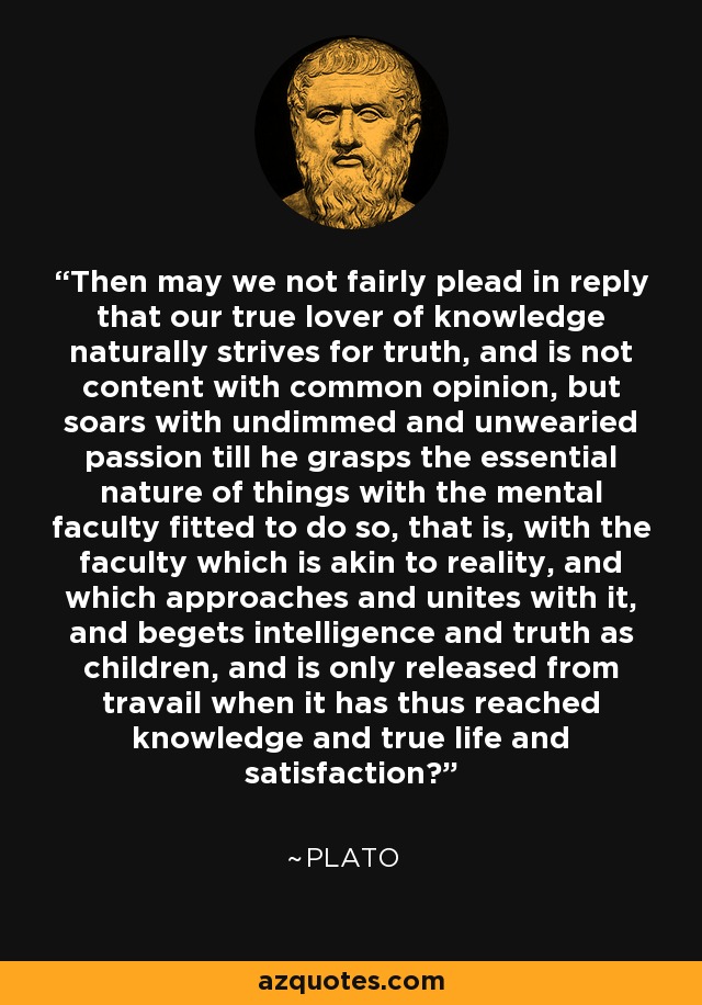 Then may we not fairly plead in reply that our true lover of knowledge naturally strives for truth, and is not content with common opinion, but soars with undimmed and unwearied passion till he grasps the essential nature of things with the mental faculty fitted to do so, that is, with the faculty which is akin to reality, and which approaches and unites with it, and begets intelligence and truth as children, and is only released from travail when it has thus reached knowledge and true life and satisfaction? - Plato
