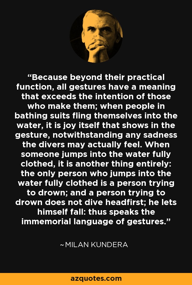 Because beyond their practical function, all gestures have a meaning that exceeds the intention of those who make them; when people in bathing suits fling themselves into the water, it is joy itself that shows in the gesture, notwithstanding any sadness the divers may actually feel. When someone jumps into the water fully clothed, it is another thing entirely: the only person who jumps into the water fully clothed is a person trying to drown; and a person trying to drown does not dive headfirst; he lets himself fall: thus speaks the immemorial language of gestures. - Milan Kundera