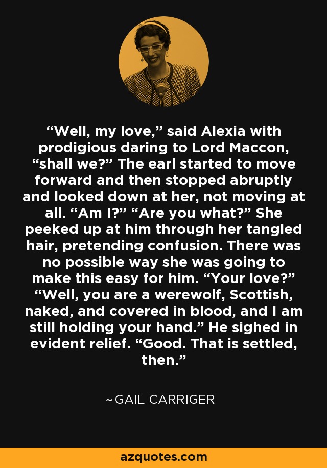 Well, my love,” said Alexia with prodigious daring to Lord Maccon, “shall we?” The earl started to move forward and then stopped abruptly and looked down at her, not moving at all. “Am I?” “Are you what?” She peeked up at him through her tangled hair, pretending confusion. There was no possible way she was going to make this easy for him. “Your love?” “Well, you are a werewolf, Scottish, naked, and covered in blood, and I am still holding your hand.” He sighed in evident relief. “Good. That is settled, then. - Gail Carriger